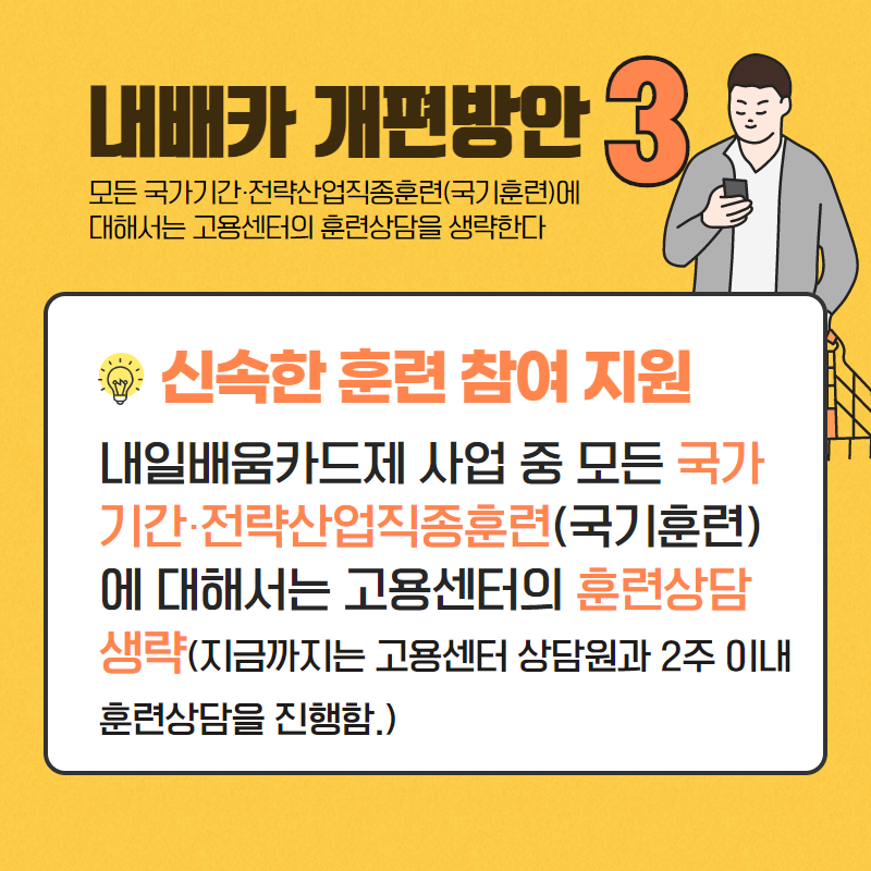 내배카 개편방안 3
모든 국가기간·전략산업직종훈련(국기훈련)에 대해서는 고용센터의 훈련상담을 생략한다.
신속한 훈련 참여 지원 내일배움카드제 사업 중 모든 국가 기간·전략산업직종훈련(국기훈련) 에 대해서는 고용센터의 훈련상담 생략(지금까지는 고용센터 상담원과 2주 이내 훈련상담을 진행함.)

