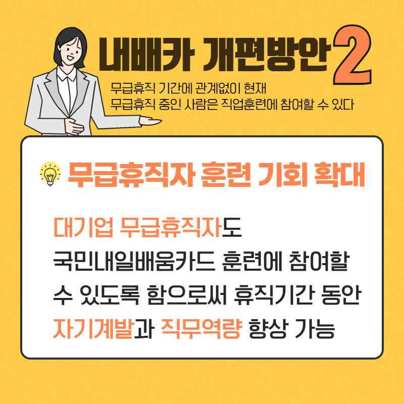 내배카 개편방안 2)
무급휴직 기간에 관계없이 현재
휴직 중인 사람은 직업훈련에 참여할 수 있다.
무급휴직자 훈련 기회 확대
대기업 무급휴직자도 국민내일배움카드 훈련에 참여할 수 있도록 함으로써 휴직기간 동안 자기계발과 직무역량 향상 가능
