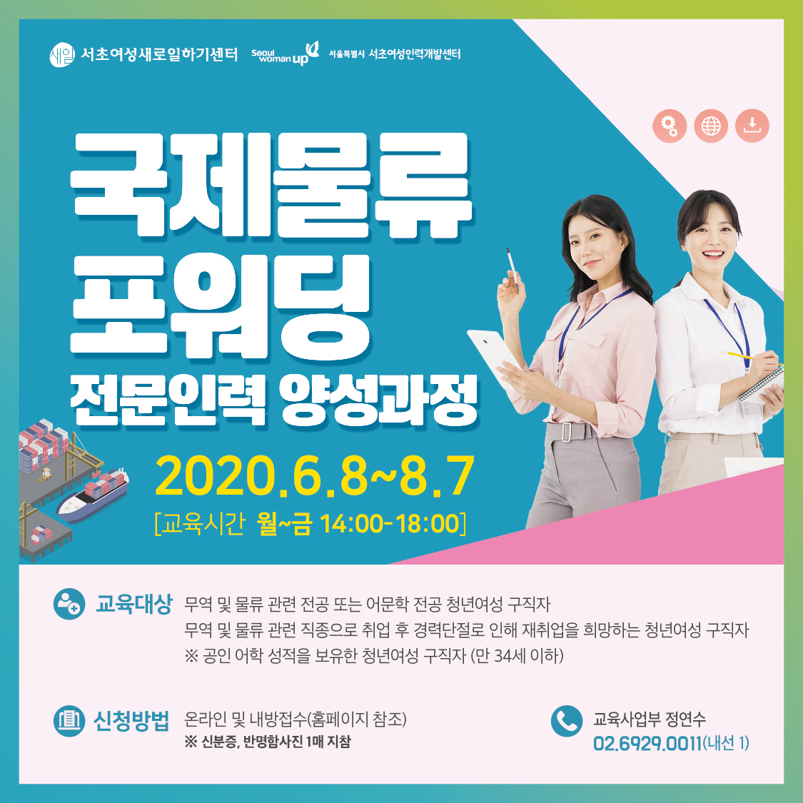 새일 서초여성새로일하기센터 seoul womanup
서울특별시 서초여성인력개발센터
국제물류 포워딩
전문인력 양성과정
2020.6.8~8.7
[교육시간 월~금 14:00-18:00]
교육대상
무역 및 물류 관련 전공 또는 어문학 전공 청년여성 구직자 
무역 및 물류 관련 직종으로 취업 후 경력단절로 인해 재취업을 희망하는 청년여성 구직자 
※ 공인 어학 성적을 보유한 청년여성 구직자 (만 34세 이하)
신청방법 
온라인 및 내방접수(홈페이지 참조) ※ 신분증, 반명함사진 1매 지참
교육사업부 정연수 02.6929.0011(내선 1)