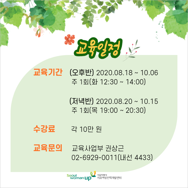 교육기간 (오후반) 2020.08.18 ~ 10.06
        주 1회(화 12:30 ~ 14:00) |
        (저녁반) 2020.08.20 ~ 10.15
        주 1회(목 19:00 ~ 20:30)
        수강료
        | 각 10만 원
        교육문의 교육사업부 권상근
        | 02-6929-0011(내선 4433)
        Seoul | woman up
        서울특별시 서초여성인력개발센터
        