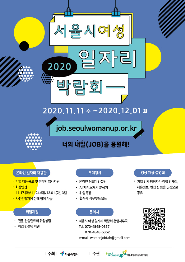 
2020 서울시여성 일자리 박람회
2020.11.11 수 ~ 2020.12.01 화
job.seoulwomanup.or.kr
너의 내일(JOB)을 응원해!
온라인 일자리 채용관
· 기업 채용 공고 및 온라인 입사지원 ？ 화상면접
11.17.(화)/11.24.(화)/12.01.(화), 3일 ？ 사전신청자에 한해 참여 가능

부대행사
· 온라인 MBTI 컨설팅
？ AI 자기소개서 분석기 | · 취업특강
· 현직자 직무부트캠프


영상 채용 설명회
？ 기업 인사 담당자가 직접 인재상.
채용정보, 면접 팁 등을 영상으로 공유

취업지원
？ 전문 컨설턴트의 취업상담 ？ 취업 컨설팅 지원
문의처
？ 서울시 여성 일자리 박람회 운영사무국 Tel. 070-4848-0837
070-4848-6362 e-mail. womanjobfair@gmail.com

https://job.seoulwomanup.or.kr/
| 주최 |
서울특별시
| 주관 | seoulwomanup 서울특별시여성능력개발원