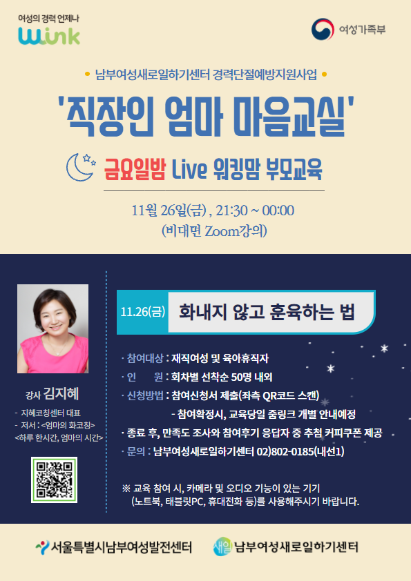 
	남부여성새로일하기센터 경력단절예방지원사업
	직장인 엄마 마음교실
	금요일밤 Live 워킹맘 부모교육 11월26일(금) 21:30~00:00 (비대면 zoom강의)
	강사 김지혜 - 지혜코칭센터 대표 , 저서 :엄마의 화코칭, 하루 한시간, 엄마의 시간
	11월26일(금) - 화내지 않고 훈육하는 법
	참여대상 - 재직여성 및 육아휴직자
	인원 - 회차별 선착순 50명 내외
	신청방법 - 참여신청서 제출 - 참여확정시, 교육당일 줌링크 개별 안내 예정
	종료 후, 만족도 조사와 참여후기 응담자 중 추첨 커피쿠폰 제공
	문의 : 남부여성새로일하기센터 02 8020185 (내선)
	- 교육참여 시 카메라 및 오디오 기능이 있는 기기를 사용해 주시기 바랍니다.
		