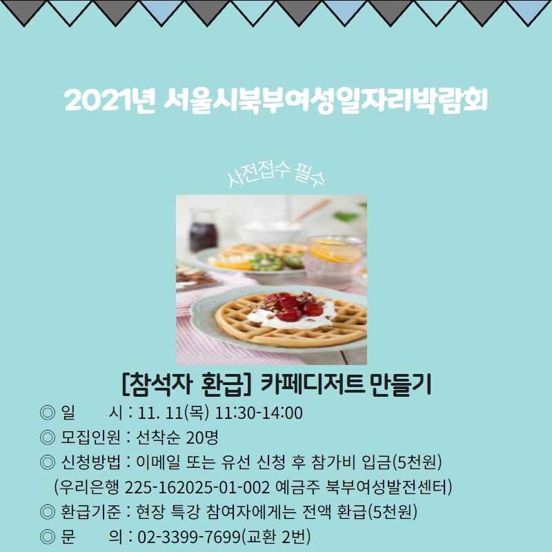 
	[참석자 환급] 카페디저트 만들기
	일시: 11.11(목) 11:30 - 14:00
	모집인원 : 선착순 20명
	신청방법 ; 이메일 또는 유선 신청 후 참가비 입금 (5천원)
	(우리은행 225-162025-01-002 예금주 북부여성발전센터)
	환급기준 : 현장 특강 참여자에게는 전액 환급(5천원)
					문의 02 3399 7699
	