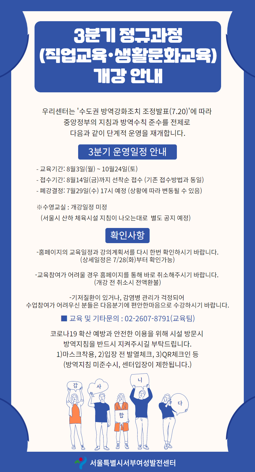 3분기 정구과정 (직업교육·생활문화교육)
개강 안내
우리센터는 '수도권 방역강화조치 조정발표(7.20)'에 따라
중앙정부의 지침과 방역수칙 준수를 전제로 | 다음과 같이 단계적 운영을 재개합니다.
3분기 운영일정 안내
- 교육기간: 8월3일(월) ~ 10월24일(토) - 접수기간: 8월14일(금)까지 선착순 접수 (기존 접수방법과 동일) - 폐강결정: 7월29일(수) 17시 예정 (상황에 따라 변동될 수 있음)
※수영교실 : 개강일정 미정 (서울시 산하 체육시설 지침이 나오는대로 별도 공지 예정)
확인사항
-홈페이지의 교육일정과 강의계획서를 다시 한번 확인하시기 바랍니다.
(상세일정은 7/28(화)부터 확인가능)
- 교육참여가 어려울 경우 홈페이지를 통해 바로 취소해주시기 바랍니다.
(개강 전 취소시 전액환불)
- 기저질환이 있거나, 감염병 관리가 걱정되어 수업참여가 어려우신 분들은 다음분기에 편안한마음으로 수강하시기 바랍니다.
■ 교육 및 기타문의 : 02-2607-8791(교육팀)
코로나19 확산 예방과 안전한 이용을 위해 시설 방문시
방역지침을 반드시 지켜주시길 부탁드립니다. 1) 마스크착용, 2)입장 전 발열체크, 3)QR체크인 등 (방역지침 미준수시, 센터입장이 제한됩니다.)
서울특별시서부여성발전센터
