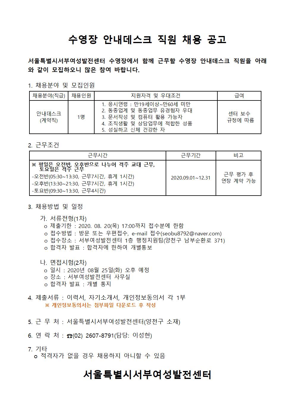 수영장 안내데스크 직원 채용 공고
서울특별시서부여성발전센터 수영장에서 함께 근무할 수영장 안내데스크 직원을 아래 와 같이 모집하오니 많은 참여 바랍니다.
급여
1. 채용분야 및 모집인원 채용분야(직급) | 채용인원 | 지원자격 및 우대조건
1. 응시연령 : 만19세이상~만60세 미만
2. 동종업계 및 동종업무 유경험자 우대 안내데스크
3. 문서작성 및 컴퓨터 활용 가능자 (계약직)
4. 조직생활 및 상담업무에 적합한 성품 5. 성실하고 신체 건강한 자
1 명
센터 보수 규정에 따름
근무기간
|
| 비고
비고
2. 근무조건
근무시간 ※ 평일은 오전반 옥반으로 나누어 격주 교대 근무, | 토요일은 격주 근 - 오전반(05:30~13:30, 근무7시간, 휴게 1시간) - 오후반(13:30~21:30, 근무7시간, 휴게 1시간) -토요반(09:30~13:30, 근무4시간)
2020.09.01~12.31
근무 평가 후 연장 계약 가능
3. 채용방법 및 일정
가. 서류전형(1차) ㅇ 제출기한 : 2020. 08. 20(목) 17:00까지 접수분에 한함 ○ 접수방법 : 방문 또는 우편접수, e-mail 접수(seobu8792@naver.com) ㅇ 접수장소 : 서부여성발전센터 1층 행정지원팀(양천구 남부순환로 371) ○ 합격자 발표 : 합격자에 한하여 개별통보
다. 면접시험(2차) 0 일시 : 2020년 08월 25일(화) 오후 예정 0 장소 : 서부여성발전센터 사무실 ○ 합격자 발표 : 개별 통지
4. 제출서류 : 이력서, 자기소개서, 개인정보동의서 각 1부
※ 개인정보동의서는 첨부파일 다운로드 후 작성
5. 근 무 처 : 서울특별시서부여성발전센터(양천구 소재)
6. 연 락 처 : ☎(02) 2607-8791(담당: 이성현)
7. 기타. | 이 적격자가 없을 경우 채용하지 아니할 수 있음
서울특별시서부여성발전센터
