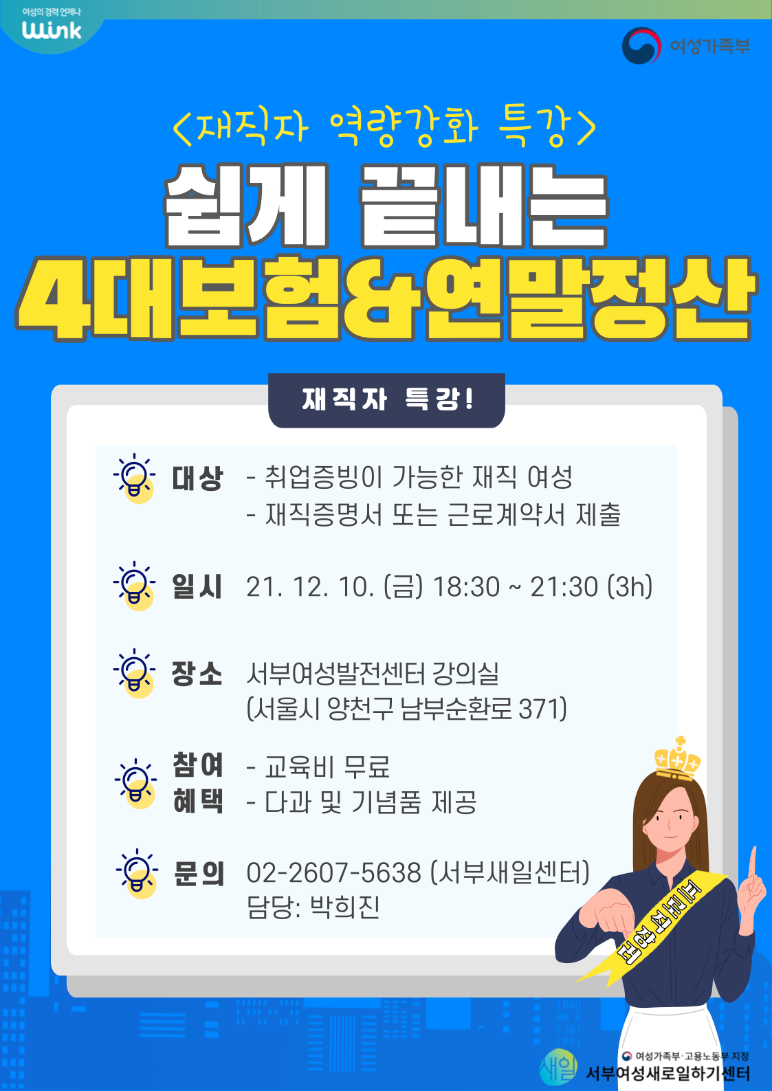 
	재직자 역량강화 특강
	쉽게 끝내는 4대보험 & 연말정산

	재직자 특강!

	대상 - 취업증빙이 가능한 재직여성, 재직증명서 또는 근로계약서 제출
	일시 - 21.12.10(금) 18:30~21:20 (3시간)
	장소 - 서부여성발전센터 강의실 (서울시 양천구 남부순환로 371)
	참여 혜택 - 교육비 무료, 다과 및 기념품 제공
	문의 - 02 2607-5638 (서부새일센터) 담당 : 박희진
	
	