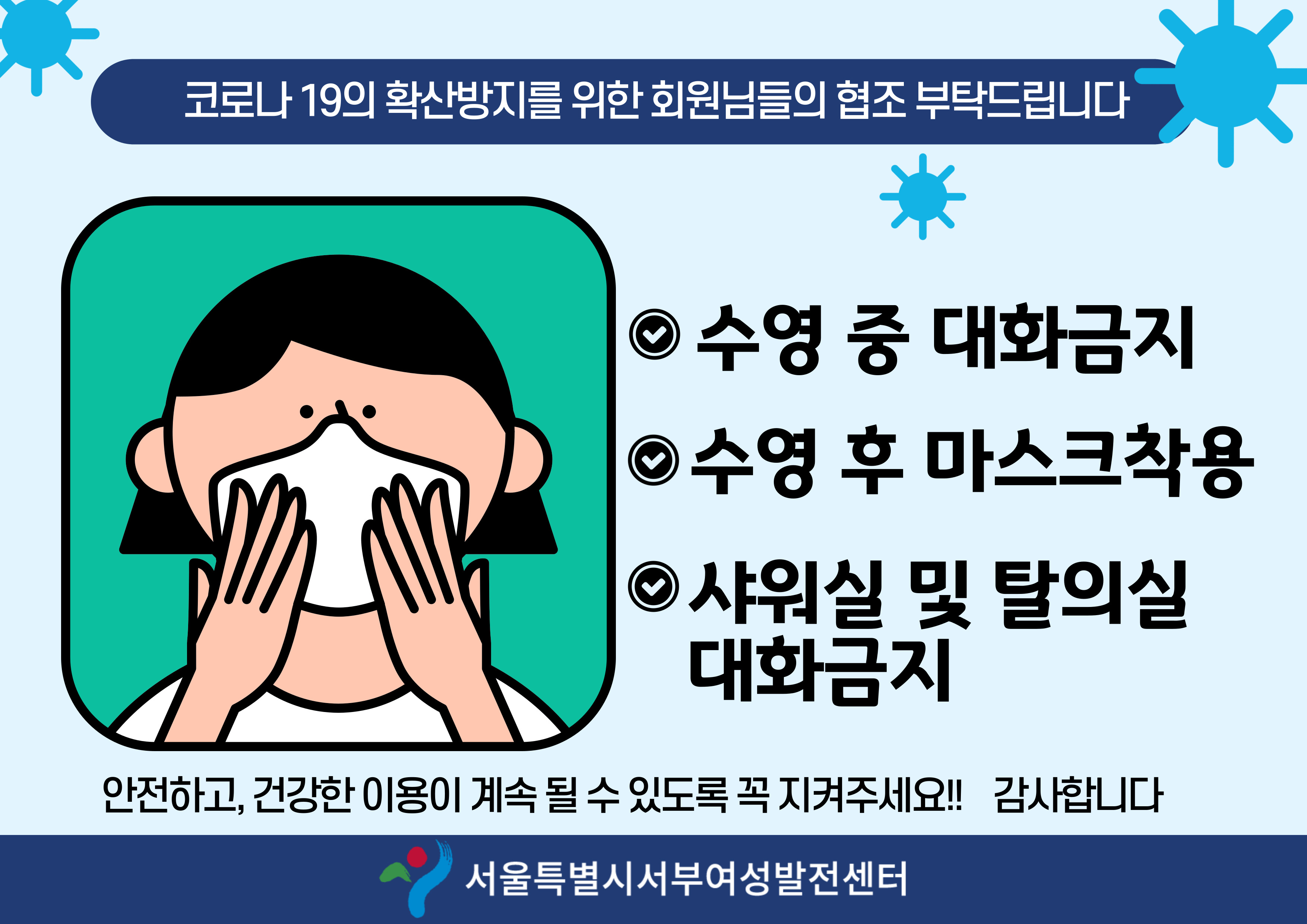 코로나 19의 확산방지를 위한 회원님들의 협조 부탁드립니다
	1 수영 중 대화 금지 2 수영 후 마스크 착용 3 샤워실 및 탈의실 대화금지 
	안전하고 건강한 이용이 계속 될 수 있도록 꼭 지켜주세요! 감사합니다 ( 서울특별시서부여성발전센터 ) 