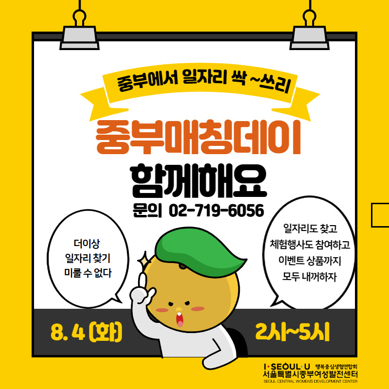 중부에서 일자리 싹 ~쓰리
중부매칭데이 함께해요
문의 02-719-6056
더이상 일자리 찾기 미룰 수 없다.
일자리도 찾고 체험행사도 참여하고 이벤트 상품까지 모두 내꺼하자
8.4 (화)
2~5시
I. SEOUL U 행복중심생협연합회 서울특별시중부여성발전센터
