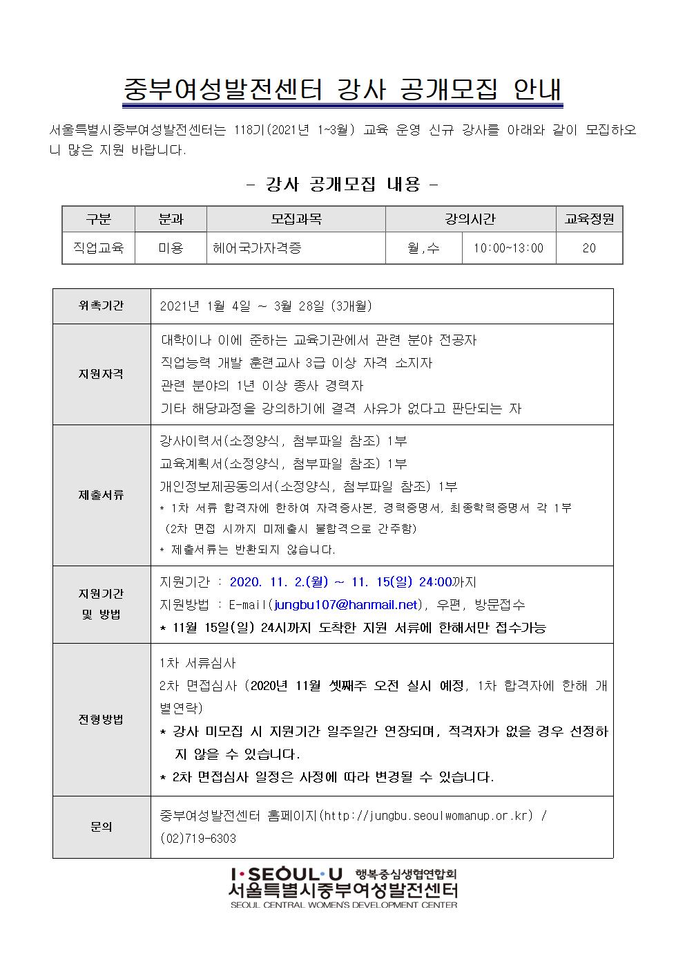 
중부여성발전센터 강사 공개모집 안내
서울특별시 중부여성발전센터는 118기 (2021년 1~3월) 교육 운영 신규 강사를 아래와 같이 모집하오 니 많은 지원 바랍니다.
| - 강사 공개모집 내용 - 구분 | 분과 | 모집과목 | 강의시간 | 교육정원 직업교육 | 미용 | | 헤어국가자격증
월,수 10:00~13:00
위촉기간
2021년 1월 4일 ~ 3월 28일 (3개월)
지원자격
대학이나 이에 준하는 교육기관에서 관련 분야 전공자 직업능력 개발 훈련교사 3급 이상 자격 소지자 관련 분야의 1년 이상 종사 경력자 기타 해당과정을 강의하기에 결격 사유가 없다고 판단되는 자
제출서류
강사이력서(소정양식, 첨부파일 참조) 1부 교육계획서(소정양식, 첨부파일 참조) 1부 개인정보제공동의서(소정양식, 첨부파일 참조) 1부 * 1차 서류 합격자에 한하여 자격증사본, 경력증명서, 최종학력 증명서 각 1부 (2차 면접 시까지 미제출시 불합격으로 간주함) * 제출서류는 반환되지 않습니다.
지원기간 및 방법
지원기간 : 2020. 11. 2.(월) ~ 11. 15(일) 24:00까지 지원방법 : E-mail (jungbu 107@hanmail.net), 우편, 방문접수 * 11월 15일(일) 24시까지 도착한 지원 서류에 한해서만 접수가능
전형방법
1차 서류심사 2차 면접심사 (2020년 11월 셋째주 오전 실시 예정, 1차 합격자에 한해 개 별연락) * 강사 미모집 시 지원기간 일주일간 연장되며, 적격자가 없을 경우 선정하
지 않을 수 있습니다. * 2차 면접심사 일정은 사정에 따라 변경될 수 있습니다.
문의
중부여성발전센터 홈페이지(http://jungbu, seoul womanup.or.kr) / (02)719-6303
T. SEOUL.U 행복중심생협연합회 서울특별시중부여성발전센터 SEOUL CENTRAL WOMEN'S DEVELOPMENT CENTER
