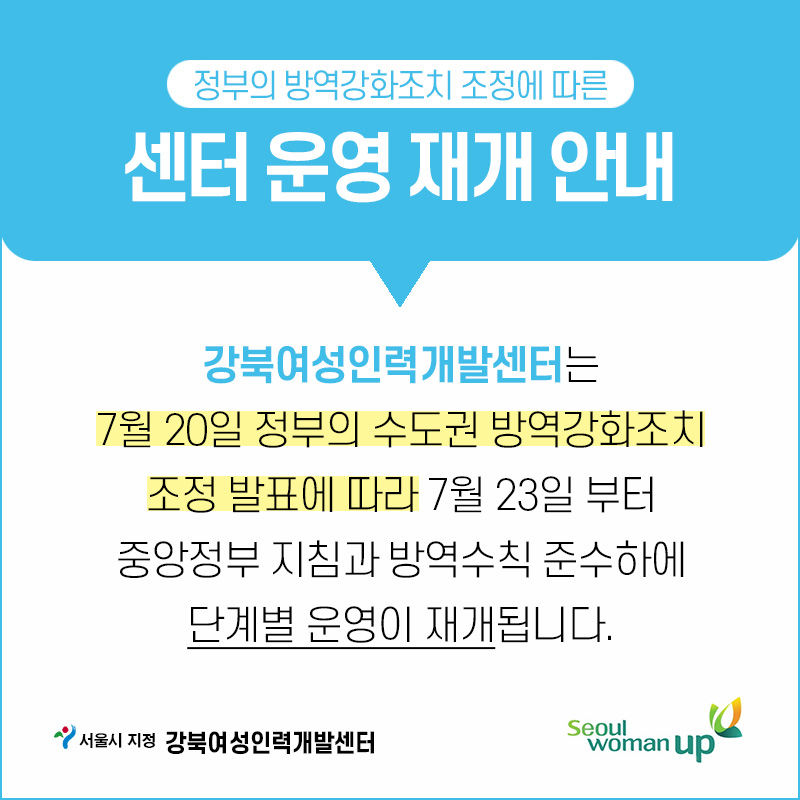 정부의 방역강화조치 조정에 따른
센터 운영 재개 안내
강북여성인력개발센터는 7월 20일 정부의 수도권 방역강화조치
조정 발표에 따라 7월 23일 부터 중앙정부 지침과 방역수칙 준수하에
단계별 운영이 재개됩니다.
서울시 지정 강북여성인력개발센터

seoul  woman up
