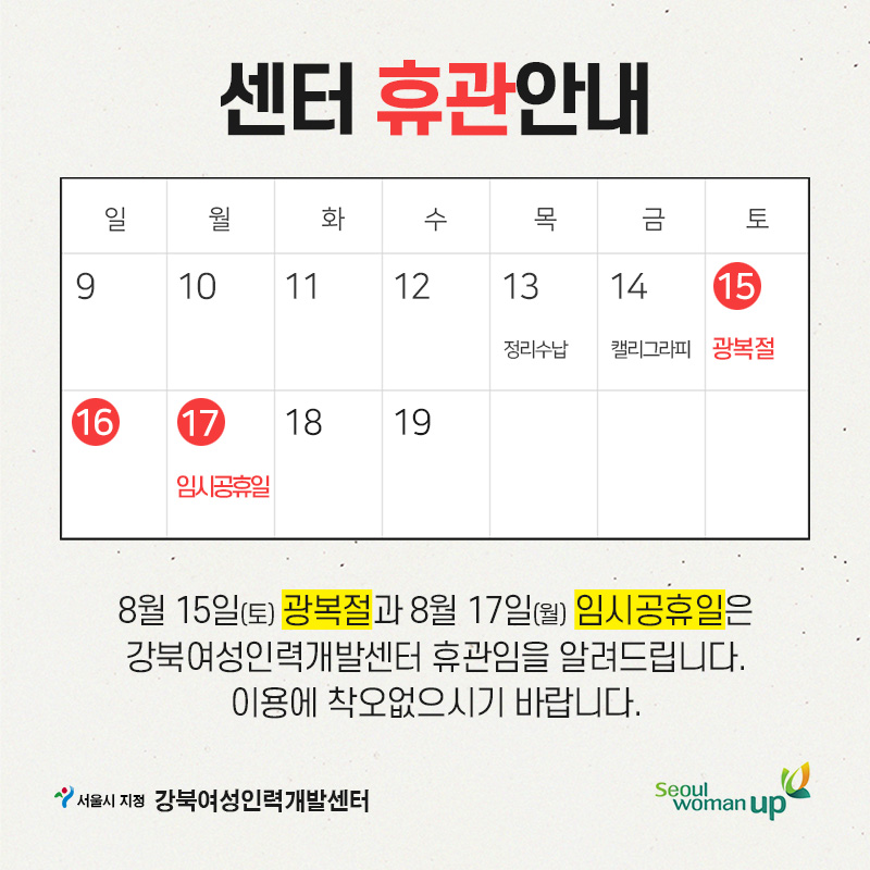 센터 휴관안내
일 월 화 수 목 금 토
9
10
11
12
13 정리수납
14 캘리그라피
15 광복절
17 임시공휴일
18
19
8월 15일(토) 광복절과 8월 17일(월) 임시공휴일은 강북여성인력개발센터 휴관임을 알려드립니다.
이용에 착오없으시기 바랍니다.
서울시 지정 강북여성인력개발센터 Seoul womanup