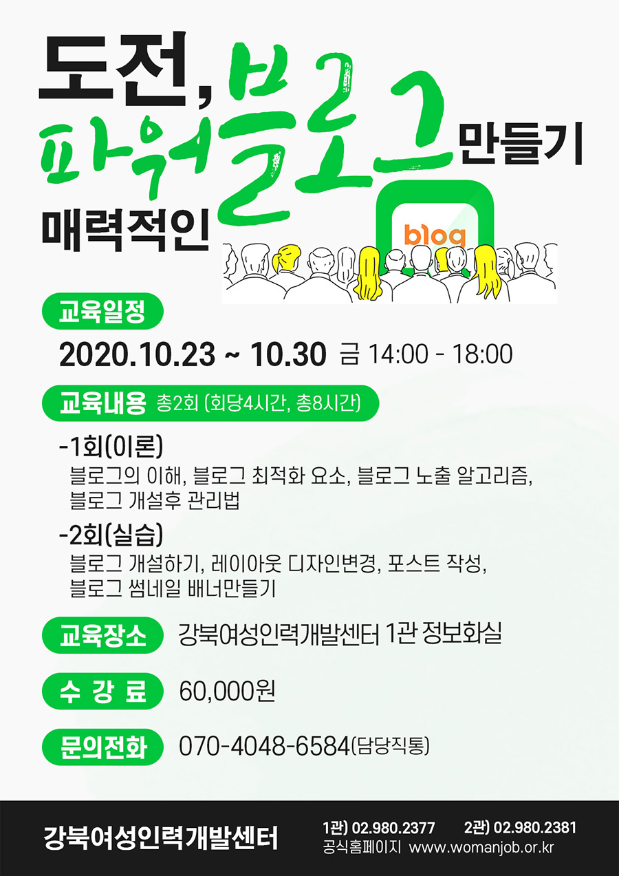 
도전, 매력적인 파워블로그 만들기 blog
교육일정 2020.10.23 ~ 10.30 금 14:00 - 18:00
 교육내용 총2회 (회당4시간, 총8시간)
 -1회(이론) 블로그의 이해, 블로그 최적화 요소, 블로그 노출 알고리즘, 블로그 개설후 관리법 -2회(실습) 블로그 개설하기, 레이아웃 디자인변경, 포스트 작성, 블로그 썸네일 배너만들기
 교육장소 강북여성인력개발센터 1관 정보화실
 수강료 60,000원
 문의전화 070-4048-6584(담당직통) '강북여성인력개발센터
 1관) 02.980.2377 2관) 02.980.2381 공식홈페이지 www.womanjob.or.kr
