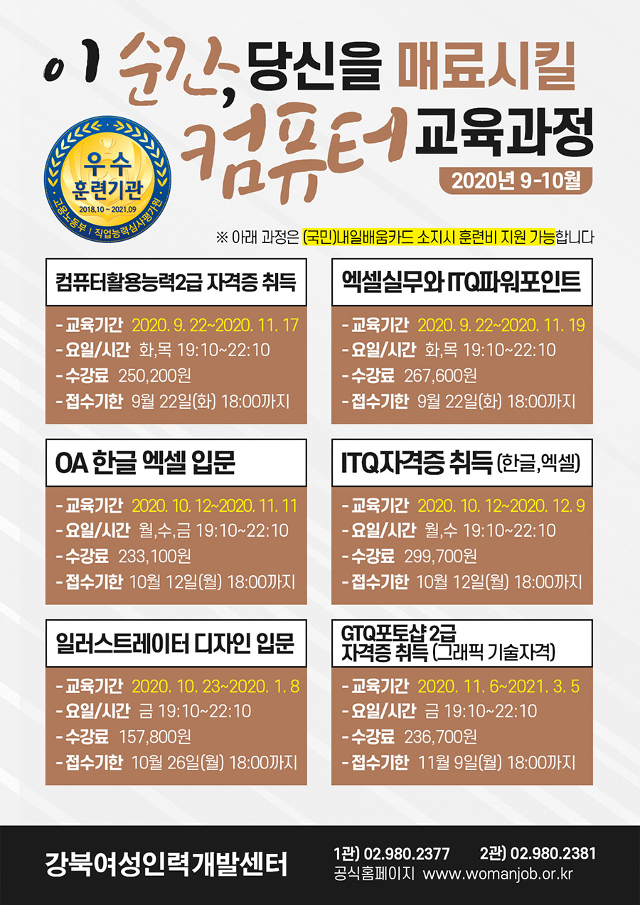 
이 순간, 당신을 매료시킬 컴퓨터 교육과정 2020녀 9-10월
 우수 훈련기관 2018.10 - 2021.09 고용노동부 직업능력심사평가원
 ※ 아래 과정은 (국민)내일배움카드 소지시 훈련비 지원 가능합니다.
 컴퓨터활용능력2급 자격증 취득
 - 교육기간 2020. 9. 22~2020. 11. 17 | - 요일/시간 화,목 19:10~22:10 - 수강료 250,200원 - 접수기한 9월 22일(화) 18:00까지
 엑셀실무와 ITQ파워포인트
 - 교육기간 2020. 9. 22~2020. 11. 19 - 요일/시간 화,목 19:10~22:10 - 수강료 267,600원 - 접수기한 9월 22일(화) 18:00까지
 OA 한글 엑셀 입문
 - 교육기간 2020. 10. 12~2020. 11. 11 | - 요일/시간 월,수,금 19:10~22:10 - 수강료 233,100원 - 접수기한 10월 12일(월) 18:00까지
 ITQ자격증 취득 (한글,엑셀)
 - 교육기간 2020. 10. 12~2020. 12. 9 - 요일/시간 월,수 19:10~22:10 - 수강료 299,700원 - 접수기한 10월 12일(월) 18:00까지
 일러스트레이터 디자인 입문
 - 교육기간 2020. 10. 23~2020. 1.8 | - 요일/시간 금 19:10~22:10 - 수강료 157,800원 - 접수기한 10월 26일(월) 18:00까지
 GTQ포토샵 2급 자격증 취득(그래픽 기술자격) 
 - 교육기간 2020. 11. 6~2021. 3. 5 - 요일/시간 금 19:10~22:10 - 수강료 236,700원 - 접수기한 11월 9일(월) 18:00까지
 강북여성인력개발센터
1관) 02.980.2377 2관) 02.980.2381 1 공식홈페이지 www.womanjob.or.kr

