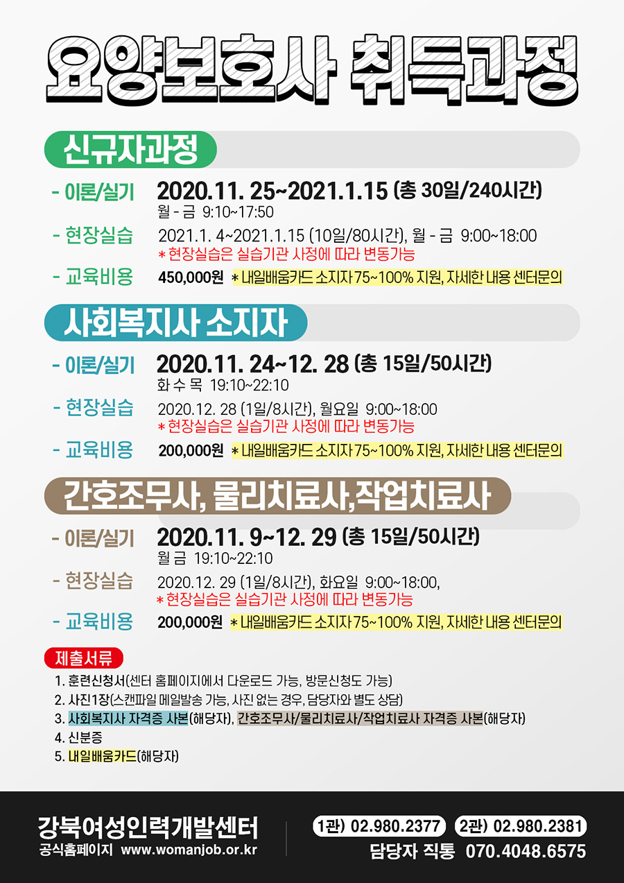 
요양보호사 취득과정
신규자과정
- 이론/실기 2020.11. 25~2021.1.15 (총 30일/240시간) 월 -금 9:10~17:50 
- 현장실습 2021.1. 4~2021.1.15 (10일/80시간), 월 - 금 9:00~18:00
* 현장실습은 실습기관 사정에 따라 변동가능
- 교육비용 450,000원 * 내일배움카드 소지자 75~100% 지원, 자세한 내용 센터문의
사회복지사 소지자 - 이론/실기 2020.11. 24~12. 28 (총 15일/50시간)
화수 목 19:10~22:10 1 - 현장실습 2020.12. 28 (1일/8시간), 월요일 9:00~18:00
* 현장실습은 실습기관 사정에 따라 변동가능 - 교육비용 200,000원 * 내일배움카드 소지자 75~100% 지원, 자세한 내용 센터문의
간호조무사, 물리치료사, 작업치료사 - 이론 실기 2020.11. 9~12. 29 (총 15일 50시간)
월 금 19:10~22:10 - 현장실습 2020.12. 29 (1일/8시간), 화요일 9:00~18:00,
* 현장실습은 실습기관 사정에 따라 변동가능 - 교육비용 200,000원 * 내일배움카드 소지자 75~100% 지원, 자세한 내용 센터문의
제출서류 1. 훈련신청서(센터 홈페이지에서 다운로드 가능, 방문신청도 가능) 2. 사진 1장(스캔파일 메일발송 가능, 사진 없는 경우, 담당자와 별도 상담) 3. 사회복지사 자격증 사본(해당자), 간호조무사 물리치료사/작업치료사 자격증 사본(해당자)
4. 신분증 5. 내일배움카드(해당자)
강북여성인력개발센터
(1관) 02.980.2377 2관) 02.980.2381)
' 담당자 직통 070.4048.6575
공식홈페이지 www.womanjob.or.kr
