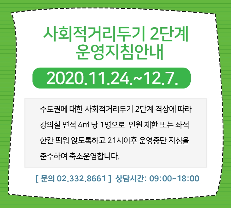 
사회적거리두기 2단계
 운영지침안내  2020.11.24.~12.7.
수도권에 대한 사회적거리두기 2단계 격상에 따라 강의실 면적 4m2 당 1명으로 인원 제한 또는 좌석 한칸 띄워 앉도록하고 21시이후 운영중단 지침을 준수하여 축소운영합니다.
[ 문의 02.332.8661] 상담시간: 09:00~18:00
