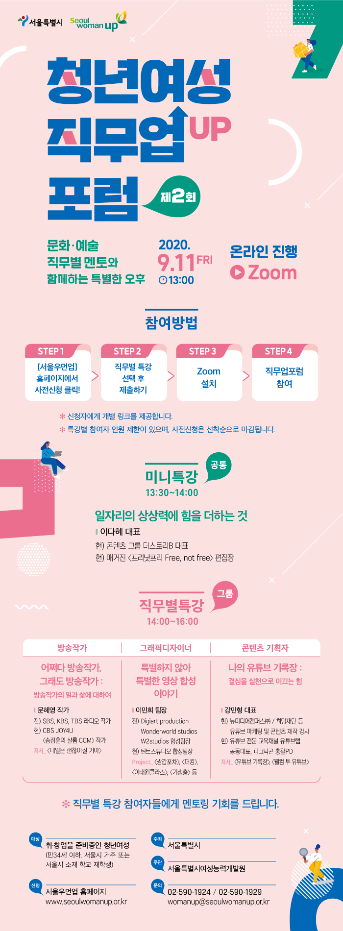 
서울특별시 seoulwomanup
청년여성직무 UP 포럼 제2회
문화·예술 직무별 멘토와 함께하는 특별한 오후
2020.9.11 FRI 13:00
 온라인 진행 Zoom  
참여방법
STEP 1
[서울우먼업] 홈페이지에서 사전신청 클릭!
STEP 2
직무별 특강
선택 후 제출하기
 STEP3
Zoom 설치
STEP 4
직무업포럼 참여
* 신청자에게 개별 링크를 제공합니다. * 특강별 참여자 인원 제한이 있으며, 사전신청은 선착순으로 마감됩니다.
공통
미니특강 13:30~14:00
일자리의 상상력에 힘을 더하는 것
이다혜 대표 
현) 콘텐츠 그룹 더스토리B 대표 현) 매거진 프리낫프리 Free, not free 편집장
그룹 직무별 특강 14:00~16:00
방송작가
어쩌다 방송작가, 그래도 방송작가 : 방송작가의 일과 삶에 대하여
문혜영 작가 전) SBS, KBS, TBS 라디오 작가 현) CBS JOY4U
<송정훈의 샬롬 CCM) 작가 저서 <내일은 괜찮아질 거야>
그래픽디자이너
특별하지 않아 특별한 영상 합성 이야기
 이민희 팀장 2) Digiart production Wonderworld studios
W2studios 합성팀장 현) 틴트스튜디오 합성팀장 Project. <쌍갑포차>, <더킹>, 이태원클라스〉, 〈기생충〉 등
콘텐츠 기획자
나의 유튜브 기록장 : 결심을 실천으로 이끄는 힘
 강민형 대표
현) 뉴미디어캠퍼스(주) / 희망재단 등  유튜브 마케팅 및 콘텐츠 제작 강사
현) 유튜브 전문 교육채널 유튜브랩  공동대표, 피크닉콘 총괄PD 저서 유튜브 기록장), 웰컴 투 유튜브

* 직무별 특강 참여자들에게 멘토링 기회를 드립니다.
대상
취·창업을 준비중인 청년여성 (만34세 이하, 서울시 거주 또는 서울시 소재 학교 재학생)
주최
서울특별시
주관
서울특별시여성능력개발원
신청
서울우먼업 홈페이지 www.seoulwomanup.or.kr
문의
02-590-1924 / 02-590-1929 womanup@seoulwomanup.or.kr
